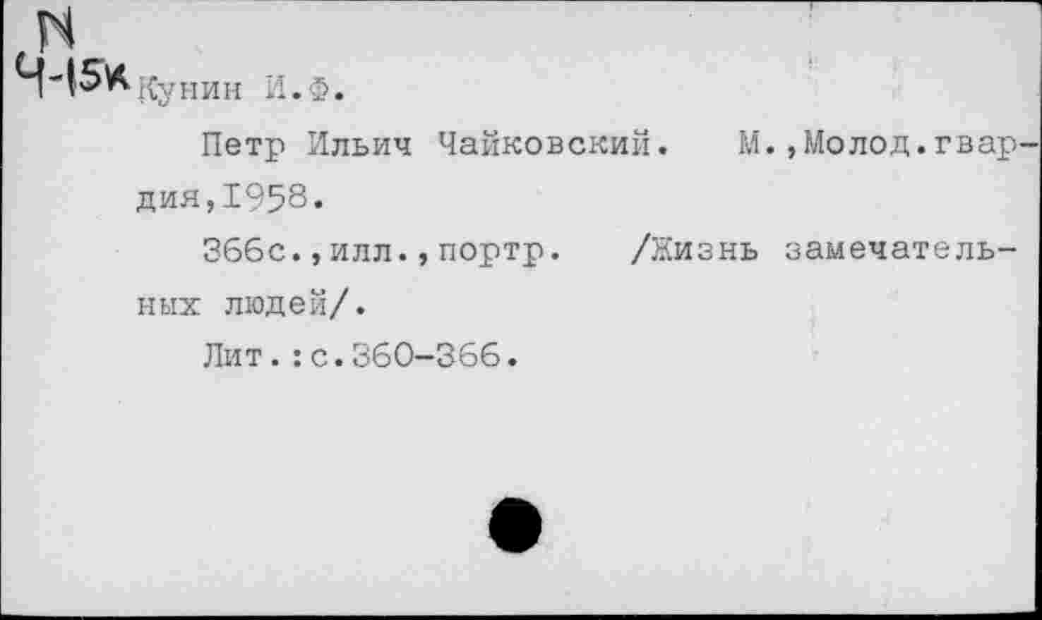 ﻿Кунин И. Ф.
Петр Ильич Чайковский. М Дия,1958.
366с.,илл.,портр. /Жизнь ных людей/.
Лит.:с.360—366•
,Молод.гвар-
замечатель-